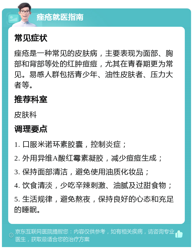 痤疮就医指南 常见症状 痤疮是一种常见的皮肤病，主要表现为面部、胸部和背部等处的红肿痘痘，尤其在青春期更为常见。易感人群包括青少年、油性皮肤者、压力大者等。 推荐科室 皮肤科 调理要点 1. 口服米诺环素胶囊，控制炎症； 2. 外用异维A酸红霉素凝胶，减少痘痘生成； 3. 保持面部清洁，避免使用油质化妆品； 4. 饮食清淡，少吃辛辣刺激、油腻及过甜食物； 5. 生活规律，避免熬夜，保持良好的心态和充足的睡眠。