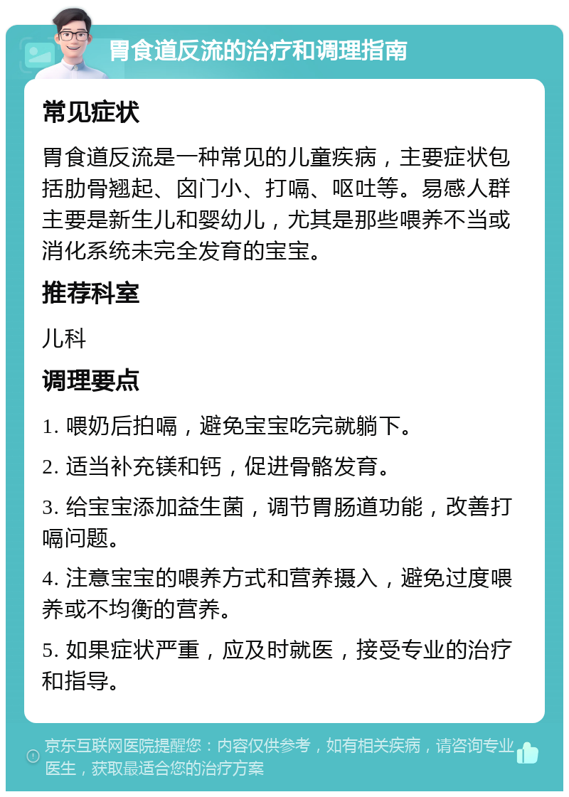 胃食道反流的治疗和调理指南 常见症状 胃食道反流是一种常见的儿童疾病，主要症状包括肋骨翘起、囟门小、打嗝、呕吐等。易感人群主要是新生儿和婴幼儿，尤其是那些喂养不当或消化系统未完全发育的宝宝。 推荐科室 儿科 调理要点 1. 喂奶后拍嗝，避免宝宝吃完就躺下。 2. 适当补充镁和钙，促进骨骼发育。 3. 给宝宝添加益生菌，调节胃肠道功能，改善打嗝问题。 4. 注意宝宝的喂养方式和营养摄入，避免过度喂养或不均衡的营养。 5. 如果症状严重，应及时就医，接受专业的治疗和指导。