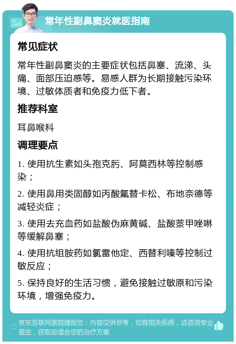 常年性副鼻窦炎就医指南 常见症状 常年性副鼻窦炎的主要症状包括鼻塞、流涕、头痛、面部压迫感等。易感人群为长期接触污染环境、过敏体质者和免疫力低下者。 推荐科室 耳鼻喉科 调理要点 1. 使用抗生素如头孢克肟、阿莫西林等控制感染； 2. 使用鼻用类固醇如丙酸氟替卡松、布地奈德等减轻炎症； 3. 使用去充血药如盐酸伪麻黄碱、盐酸萘甲唑啉等缓解鼻塞； 4. 使用抗组胺药如氯雷他定、西替利嗪等控制过敏反应； 5. 保持良好的生活习惯，避免接触过敏原和污染环境，增强免疫力。