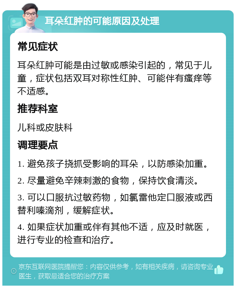 耳朵红肿的可能原因及处理 常见症状 耳朵红肿可能是由过敏或感染引起的，常见于儿童，症状包括双耳对称性红肿、可能伴有瘙痒等不适感。 推荐科室 儿科或皮肤科 调理要点 1. 避免孩子挠抓受影响的耳朵，以防感染加重。 2. 尽量避免辛辣刺激的食物，保持饮食清淡。 3. 可以口服抗过敏药物，如氯雷他定口服液或西替利嗪滴剂，缓解症状。 4. 如果症状加重或伴有其他不适，应及时就医，进行专业的检查和治疗。