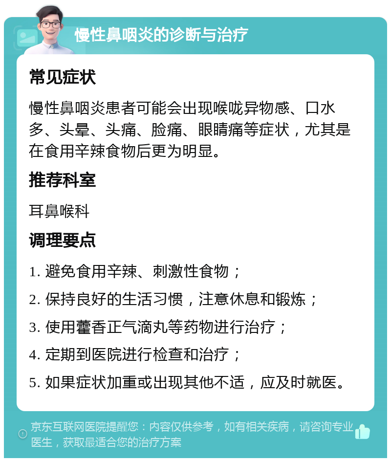 慢性鼻咽炎的诊断与治疗 常见症状 慢性鼻咽炎患者可能会出现喉咙异物感、口水多、头晕、头痛、脸痛、眼睛痛等症状，尤其是在食用辛辣食物后更为明显。 推荐科室 耳鼻喉科 调理要点 1. 避免食用辛辣、刺激性食物； 2. 保持良好的生活习惯，注意休息和锻炼； 3. 使用藿香正气滴丸等药物进行治疗； 4. 定期到医院进行检查和治疗； 5. 如果症状加重或出现其他不适，应及时就医。