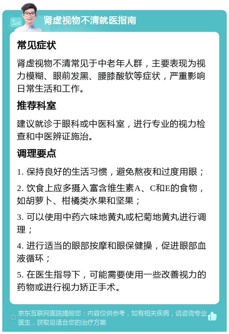 肾虚视物不清就医指南 常见症状 肾虚视物不清常见于中老年人群，主要表现为视力模糊、眼前发黑、腰膝酸软等症状，严重影响日常生活和工作。 推荐科室 建议就诊于眼科或中医科室，进行专业的视力检查和中医辨证施治。 调理要点 1. 保持良好的生活习惯，避免熬夜和过度用眼； 2. 饮食上应多摄入富含维生素A、C和E的食物，如胡萝卜、柑橘类水果和坚果； 3. 可以使用中药六味地黄丸或杞菊地黄丸进行调理； 4. 进行适当的眼部按摩和眼保健操，促进眼部血液循环； 5. 在医生指导下，可能需要使用一些改善视力的药物或进行视力矫正手术。