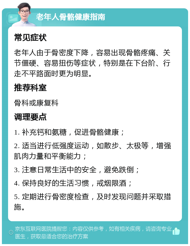 老年人骨骼健康指南 常见症状 老年人由于骨密度下降，容易出现骨骼疼痛、关节僵硬、容易扭伤等症状，特别是在下台阶、行走不平路面时更为明显。 推荐科室 骨科或康复科 调理要点 1. 补充钙和氨糖，促进骨骼健康； 2. 适当进行低强度运动，如散步、太极等，增强肌肉力量和平衡能力； 3. 注意日常生活中的安全，避免跌倒； 4. 保持良好的生活习惯，戒烟限酒； 5. 定期进行骨密度检查，及时发现问题并采取措施。