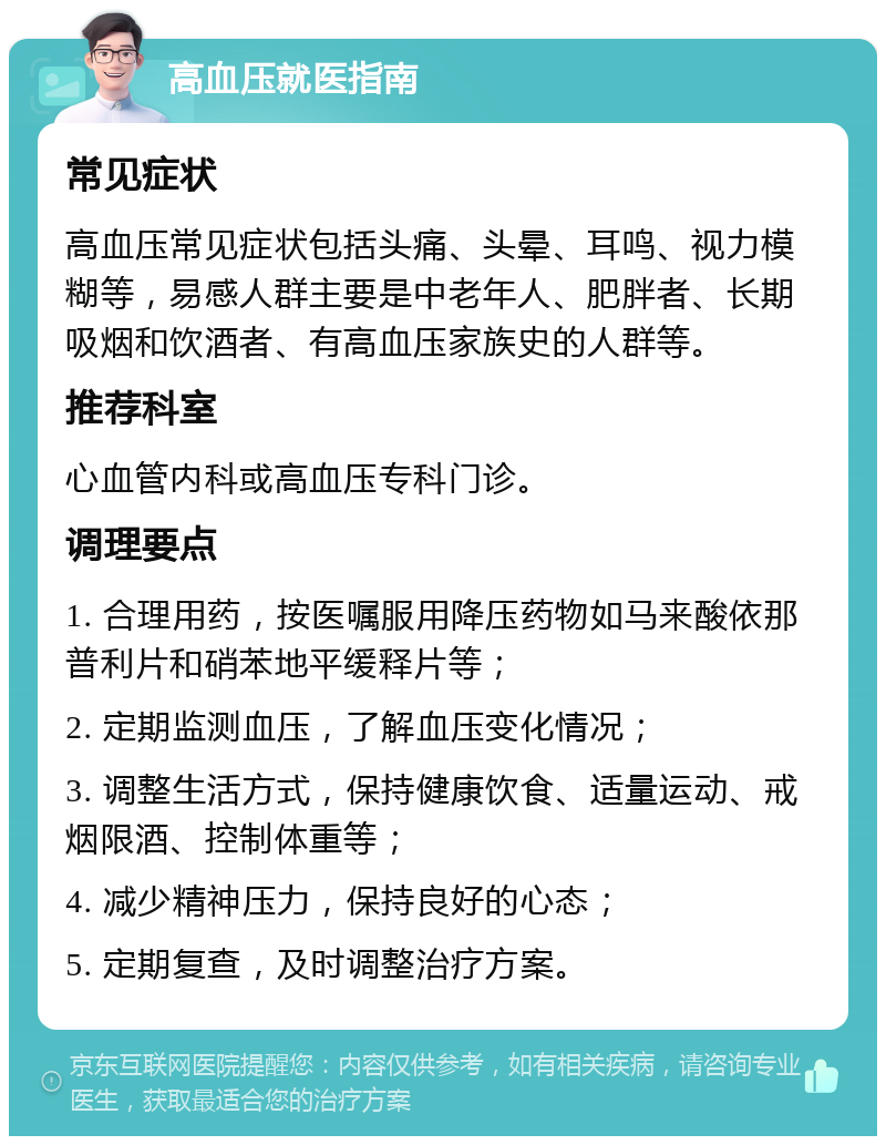 高血压就医指南 常见症状 高血压常见症状包括头痛、头晕、耳鸣、视力模糊等，易感人群主要是中老年人、肥胖者、长期吸烟和饮酒者、有高血压家族史的人群等。 推荐科室 心血管内科或高血压专科门诊。 调理要点 1. 合理用药，按医嘱服用降压药物如马来酸依那普利片和硝苯地平缓释片等； 2. 定期监测血压，了解血压变化情况； 3. 调整生活方式，保持健康饮食、适量运动、戒烟限酒、控制体重等； 4. 减少精神压力，保持良好的心态； 5. 定期复查，及时调整治疗方案。