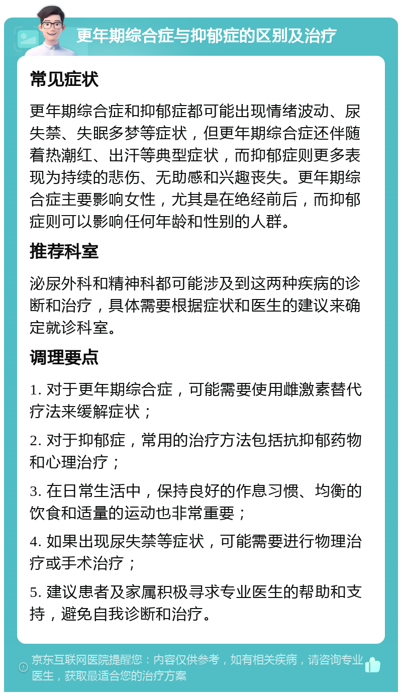 更年期综合症与抑郁症的区别及治疗 常见症状 更年期综合症和抑郁症都可能出现情绪波动、尿失禁、失眠多梦等症状，但更年期综合症还伴随着热潮红、出汗等典型症状，而抑郁症则更多表现为持续的悲伤、无助感和兴趣丧失。更年期综合症主要影响女性，尤其是在绝经前后，而抑郁症则可以影响任何年龄和性别的人群。 推荐科室 泌尿外科和精神科都可能涉及到这两种疾病的诊断和治疗，具体需要根据症状和医生的建议来确定就诊科室。 调理要点 1. 对于更年期综合症，可能需要使用雌激素替代疗法来缓解症状； 2. 对于抑郁症，常用的治疗方法包括抗抑郁药物和心理治疗； 3. 在日常生活中，保持良好的作息习惯、均衡的饮食和适量的运动也非常重要； 4. 如果出现尿失禁等症状，可能需要进行物理治疗或手术治疗； 5. 建议患者及家属积极寻求专业医生的帮助和支持，避免自我诊断和治疗。