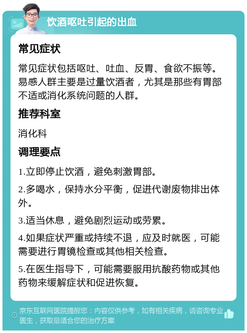 饮酒呕吐引起的出血 常见症状 常见症状包括呕吐、吐血、反胃、食欲不振等。易感人群主要是过量饮酒者，尤其是那些有胃部不适或消化系统问题的人群。 推荐科室 消化科 调理要点 1.立即停止饮酒，避免刺激胃部。 2.多喝水，保持水分平衡，促进代谢废物排出体外。 3.适当休息，避免剧烈运动或劳累。 4.如果症状严重或持续不退，应及时就医，可能需要进行胃镜检查或其他相关检查。 5.在医生指导下，可能需要服用抗酸药物或其他药物来缓解症状和促进恢复。