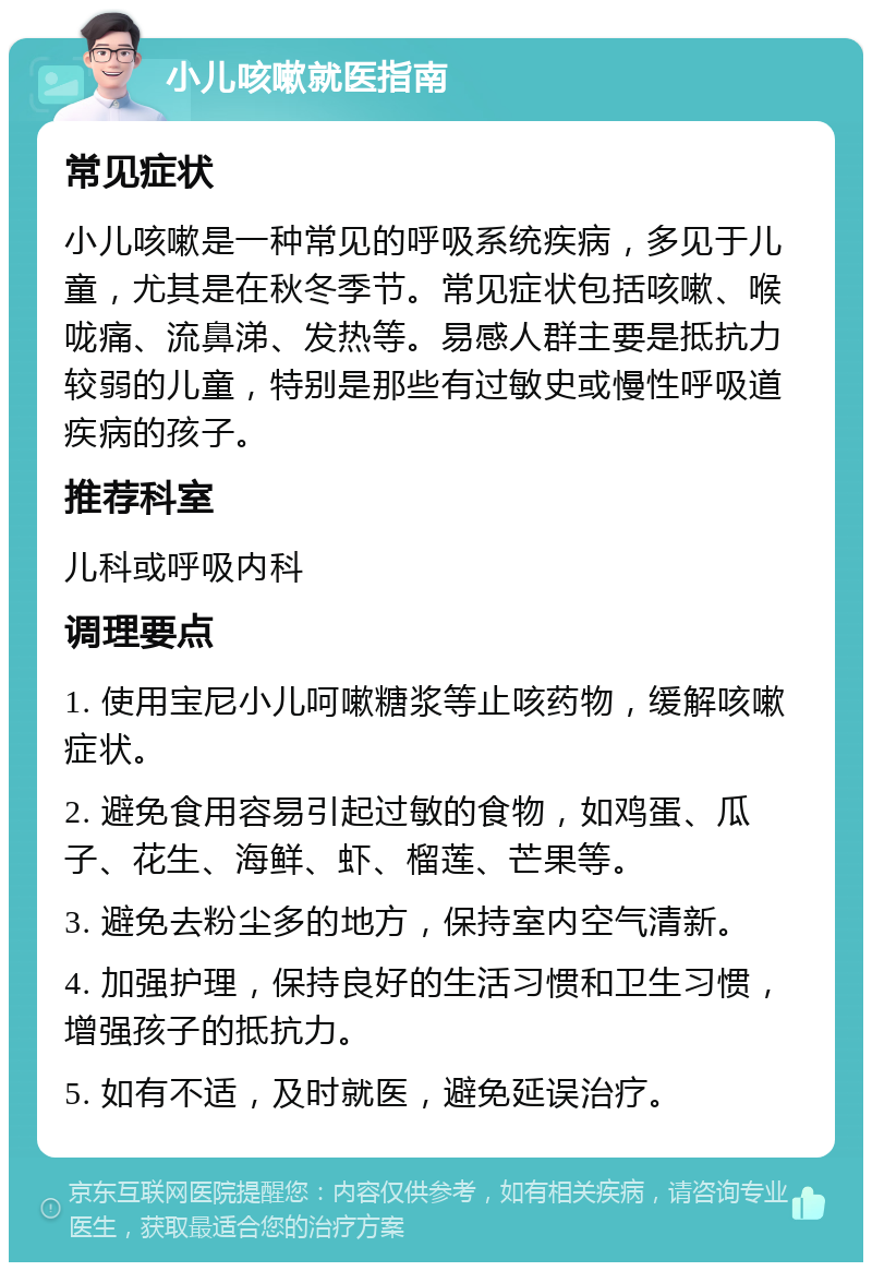 小儿咳嗽就医指南 常见症状 小儿咳嗽是一种常见的呼吸系统疾病，多见于儿童，尤其是在秋冬季节。常见症状包括咳嗽、喉咙痛、流鼻涕、发热等。易感人群主要是抵抗力较弱的儿童，特别是那些有过敏史或慢性呼吸道疾病的孩子。 推荐科室 儿科或呼吸内科 调理要点 1. 使用宝尼小儿呵嗽糖浆等止咳药物，缓解咳嗽症状。 2. 避免食用容易引起过敏的食物，如鸡蛋、瓜子、花生、海鲜、虾、榴莲、芒果等。 3. 避免去粉尘多的地方，保持室内空气清新。 4. 加强护理，保持良好的生活习惯和卫生习惯，增强孩子的抵抗力。 5. 如有不适，及时就医，避免延误治疗。