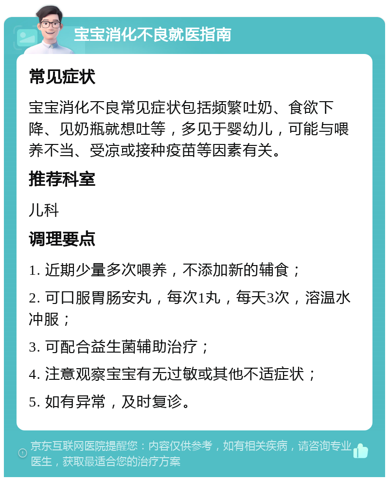 宝宝消化不良就医指南 常见症状 宝宝消化不良常见症状包括频繁吐奶、食欲下降、见奶瓶就想吐等，多见于婴幼儿，可能与喂养不当、受凉或接种疫苗等因素有关。 推荐科室 儿科 调理要点 1. 近期少量多次喂养，不添加新的辅食； 2. 可口服胃肠安丸，每次1丸，每天3次，溶温水冲服； 3. 可配合益生菌辅助治疗； 4. 注意观察宝宝有无过敏或其他不适症状； 5. 如有异常，及时复诊。