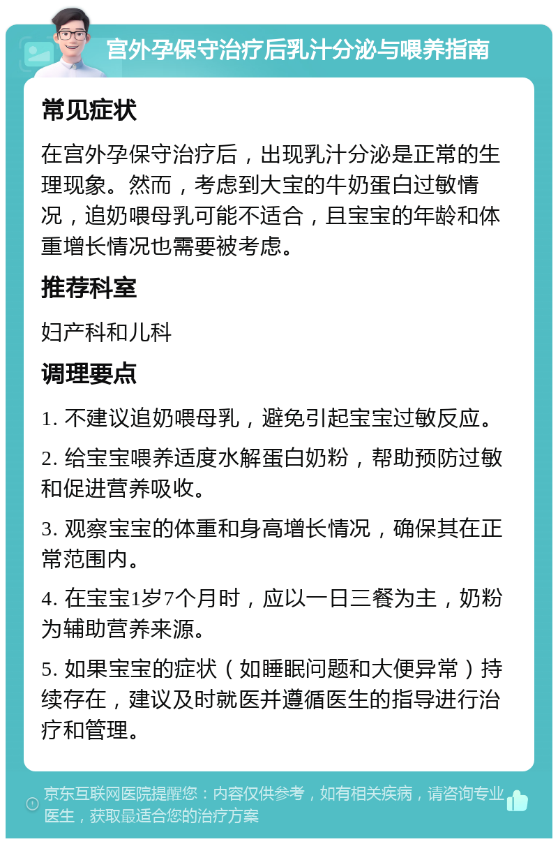 宫外孕保守治疗后乳汁分泌与喂养指南 常见症状 在宫外孕保守治疗后，出现乳汁分泌是正常的生理现象。然而，考虑到大宝的牛奶蛋白过敏情况，追奶喂母乳可能不适合，且宝宝的年龄和体重增长情况也需要被考虑。 推荐科室 妇产科和儿科 调理要点 1. 不建议追奶喂母乳，避免引起宝宝过敏反应。 2. 给宝宝喂养适度水解蛋白奶粉，帮助预防过敏和促进营养吸收。 3. 观察宝宝的体重和身高增长情况，确保其在正常范围内。 4. 在宝宝1岁7个月时，应以一日三餐为主，奶粉为辅助营养来源。 5. 如果宝宝的症状（如睡眠问题和大便异常）持续存在，建议及时就医并遵循医生的指导进行治疗和管理。