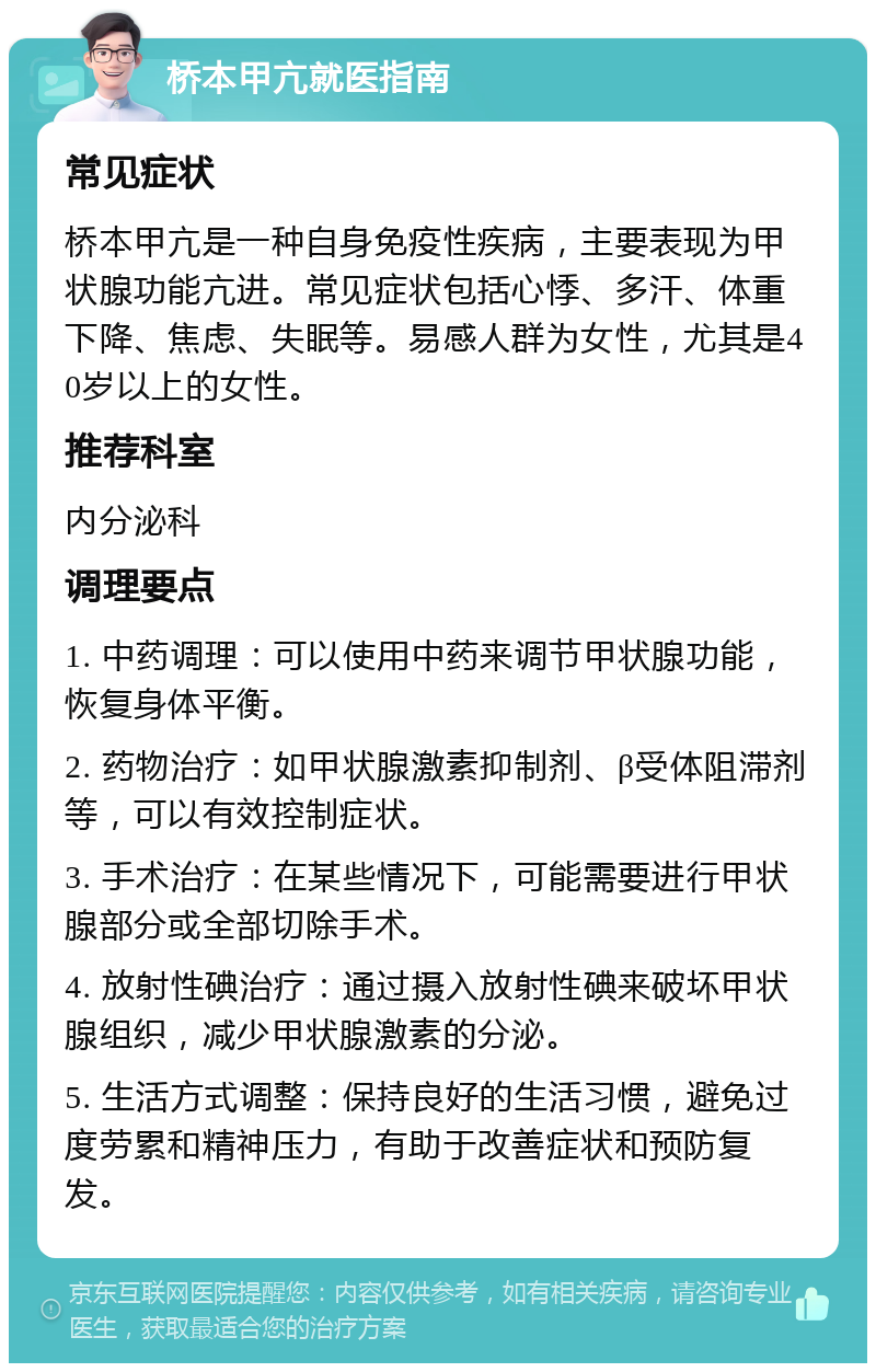 桥本甲亢就医指南 常见症状 桥本甲亢是一种自身免疫性疾病，主要表现为甲状腺功能亢进。常见症状包括心悸、多汗、体重下降、焦虑、失眠等。易感人群为女性，尤其是40岁以上的女性。 推荐科室 内分泌科 调理要点 1. 中药调理：可以使用中药来调节甲状腺功能，恢复身体平衡。 2. 药物治疗：如甲状腺激素抑制剂、β受体阻滞剂等，可以有效控制症状。 3. 手术治疗：在某些情况下，可能需要进行甲状腺部分或全部切除手术。 4. 放射性碘治疗：通过摄入放射性碘来破坏甲状腺组织，减少甲状腺激素的分泌。 5. 生活方式调整：保持良好的生活习惯，避免过度劳累和精神压力，有助于改善症状和预防复发。