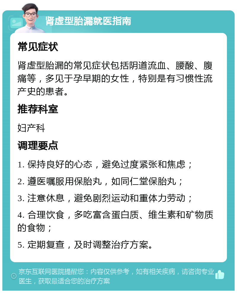 肾虚型胎漏就医指南 常见症状 肾虚型胎漏的常见症状包括阴道流血、腰酸、腹痛等，多见于孕早期的女性，特别是有习惯性流产史的患者。 推荐科室 妇产科 调理要点 1. 保持良好的心态，避免过度紧张和焦虑； 2. 遵医嘱服用保胎丸，如同仁堂保胎丸； 3. 注意休息，避免剧烈运动和重体力劳动； 4. 合理饮食，多吃富含蛋白质、维生素和矿物质的食物； 5. 定期复查，及时调整治疗方案。