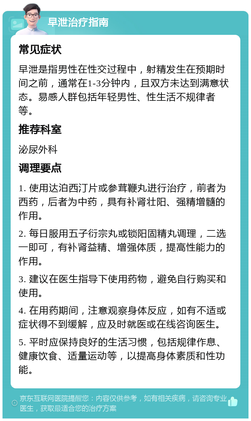 早泄治疗指南 常见症状 早泄是指男性在性交过程中，射精发生在预期时间之前，通常在1-3分钟内，且双方未达到满意状态。易感人群包括年轻男性、性生活不规律者等。 推荐科室 泌尿外科 调理要点 1. 使用达泊西汀片或参茸鞭丸进行治疗，前者为西药，后者为中药，具有补肾壮阳、强精增髓的作用。 2. 每日服用五子衍宗丸或锁阳固精丸调理，二选一即可，有补肾益精、增强体质，提高性能力的作用。 3. 建议在医生指导下使用药物，避免自行购买和使用。 4. 在用药期间，注意观察身体反应，如有不适或症状得不到缓解，应及时就医或在线咨询医生。 5. 平时应保持良好的生活习惯，包括规律作息、健康饮食、适量运动等，以提高身体素质和性功能。