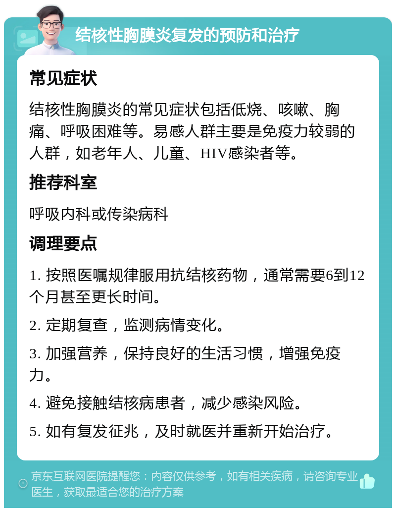 结核性胸膜炎复发的预防和治疗 常见症状 结核性胸膜炎的常见症状包括低烧、咳嗽、胸痛、呼吸困难等。易感人群主要是免疫力较弱的人群，如老年人、儿童、HIV感染者等。 推荐科室 呼吸内科或传染病科 调理要点 1. 按照医嘱规律服用抗结核药物，通常需要6到12个月甚至更长时间。 2. 定期复查，监测病情变化。 3. 加强营养，保持良好的生活习惯，增强免疫力。 4. 避免接触结核病患者，减少感染风险。 5. 如有复发征兆，及时就医并重新开始治疗。