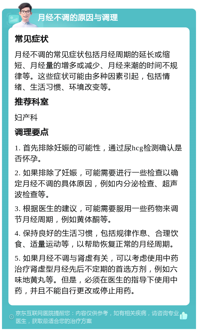 月经不调的原因与调理 常见症状 月经不调的常见症状包括月经周期的延长或缩短、月经量的增多或减少、月经来潮的时间不规律等。这些症状可能由多种因素引起，包括情绪、生活习惯、环境改变等。 推荐科室 妇产科 调理要点 1. 首先排除妊娠的可能性，通过尿hcg检测确认是否怀孕。 2. 如果排除了妊娠，可能需要进行一些检查以确定月经不调的具体原因，例如内分泌检查、超声波检查等。 3. 根据医生的建议，可能需要服用一些药物来调节月经周期，例如黄体酮等。 4. 保持良好的生活习惯，包括规律作息、合理饮食、适量运动等，以帮助恢复正常的月经周期。 5. 如果月经不调与肾虚有关，可以考虑使用中药治疗肾虚型月经先后不定期的首选方剂，例如六味地黄丸等。但是，必须在医生的指导下使用中药，并且不能自行更改或停止用药。