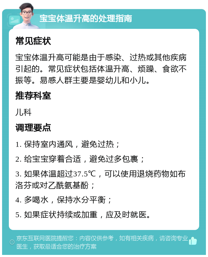 宝宝体温升高的处理指南 常见症状 宝宝体温升高可能是由于感染、过热或其他疾病引起的。常见症状包括体温升高、烦躁、食欲不振等。易感人群主要是婴幼儿和小儿。 推荐科室 儿科 调理要点 1. 保持室内通风，避免过热； 2. 给宝宝穿着合适，避免过多包裹； 3. 如果体温超过37.5℃，可以使用退烧药物如布洛芬或对乙酰氨基酚； 4. 多喝水，保持水分平衡； 5. 如果症状持续或加重，应及时就医。