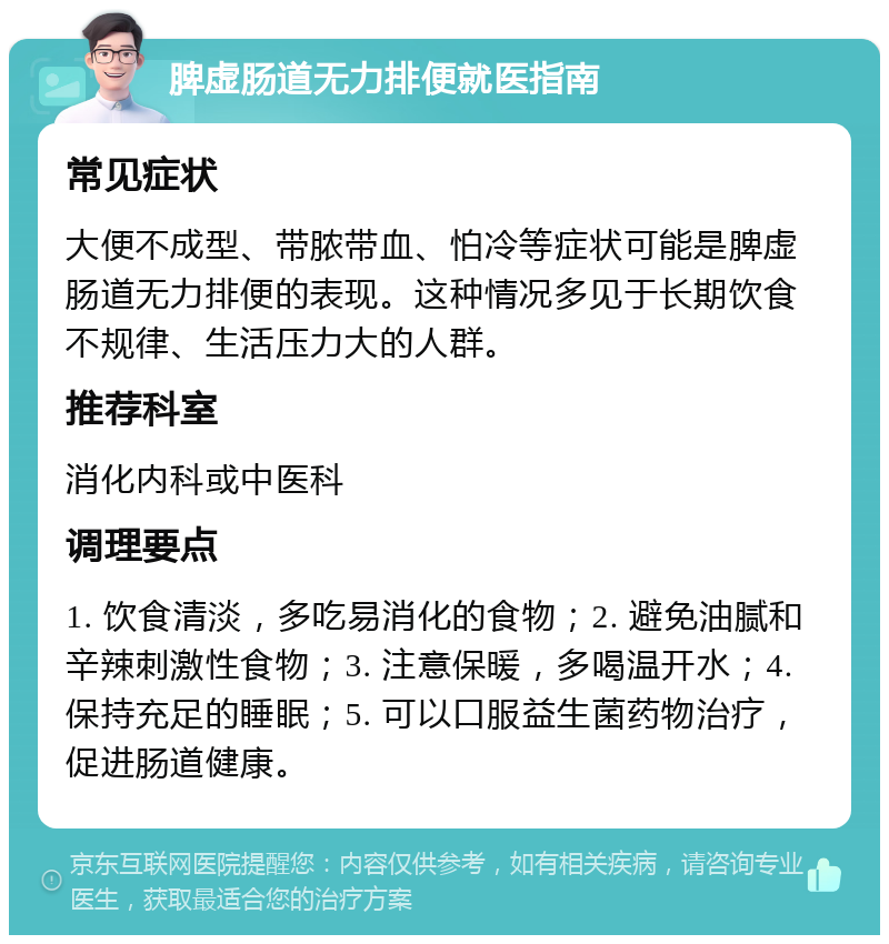 脾虚肠道无力排便就医指南 常见症状 大便不成型、带脓带血、怕冷等症状可能是脾虚肠道无力排便的表现。这种情况多见于长期饮食不规律、生活压力大的人群。 推荐科室 消化内科或中医科 调理要点 1. 饮食清淡，多吃易消化的食物；2. 避免油腻和辛辣刺激性食物；3. 注意保暖，多喝温开水；4. 保持充足的睡眠；5. 可以口服益生菌药物治疗，促进肠道健康。