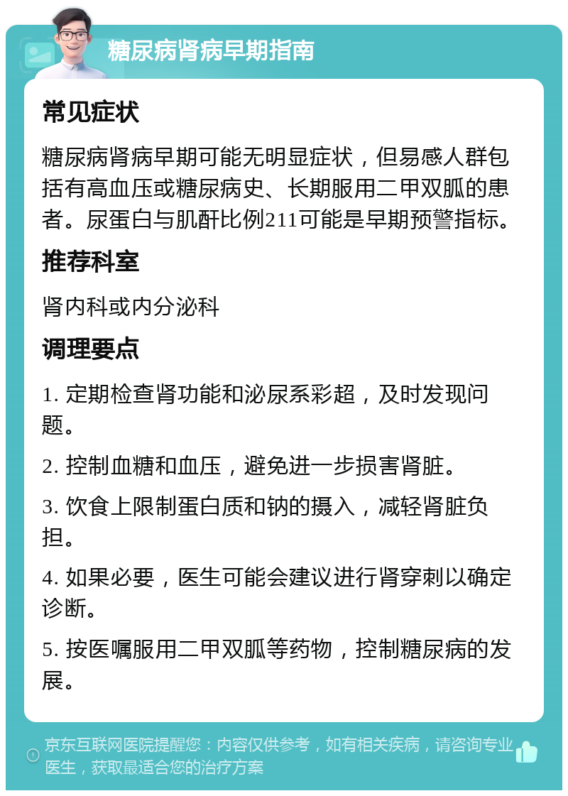 糖尿病肾病早期指南 常见症状 糖尿病肾病早期可能无明显症状，但易感人群包括有高血压或糖尿病史、长期服用二甲双胍的患者。尿蛋白与肌酐比例211可能是早期预警指标。 推荐科室 肾内科或内分泌科 调理要点 1. 定期检查肾功能和泌尿系彩超，及时发现问题。 2. 控制血糖和血压，避免进一步损害肾脏。 3. 饮食上限制蛋白质和钠的摄入，减轻肾脏负担。 4. 如果必要，医生可能会建议进行肾穿刺以确定诊断。 5. 按医嘱服用二甲双胍等药物，控制糖尿病的发展。