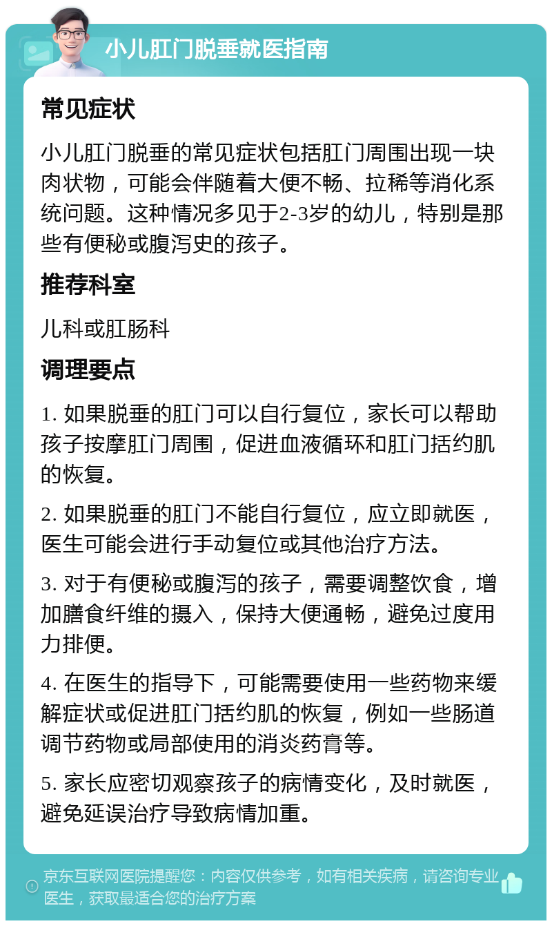 小儿肛门脱垂就医指南 常见症状 小儿肛门脱垂的常见症状包括肛门周围出现一块肉状物，可能会伴随着大便不畅、拉稀等消化系统问题。这种情况多见于2-3岁的幼儿，特别是那些有便秘或腹泻史的孩子。 推荐科室 儿科或肛肠科 调理要点 1. 如果脱垂的肛门可以自行复位，家长可以帮助孩子按摩肛门周围，促进血液循环和肛门括约肌的恢复。 2. 如果脱垂的肛门不能自行复位，应立即就医，医生可能会进行手动复位或其他治疗方法。 3. 对于有便秘或腹泻的孩子，需要调整饮食，增加膳食纤维的摄入，保持大便通畅，避免过度用力排便。 4. 在医生的指导下，可能需要使用一些药物来缓解症状或促进肛门括约肌的恢复，例如一些肠道调节药物或局部使用的消炎药膏等。 5. 家长应密切观察孩子的病情变化，及时就医，避免延误治疗导致病情加重。