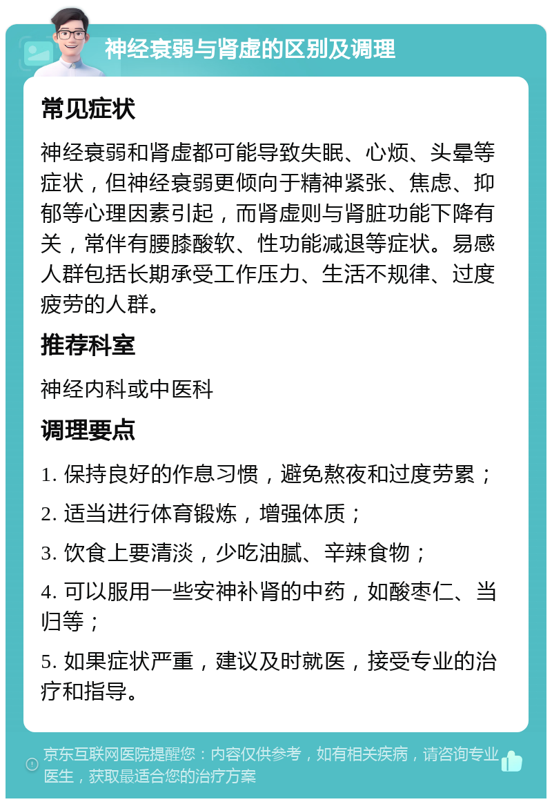 神经衰弱与肾虚的区别及调理 常见症状 神经衰弱和肾虚都可能导致失眠、心烦、头晕等症状，但神经衰弱更倾向于精神紧张、焦虑、抑郁等心理因素引起，而肾虚则与肾脏功能下降有关，常伴有腰膝酸软、性功能减退等症状。易感人群包括长期承受工作压力、生活不规律、过度疲劳的人群。 推荐科室 神经内科或中医科 调理要点 1. 保持良好的作息习惯，避免熬夜和过度劳累； 2. 适当进行体育锻炼，增强体质； 3. 饮食上要清淡，少吃油腻、辛辣食物； 4. 可以服用一些安神补肾的中药，如酸枣仁、当归等； 5. 如果症状严重，建议及时就医，接受专业的治疗和指导。