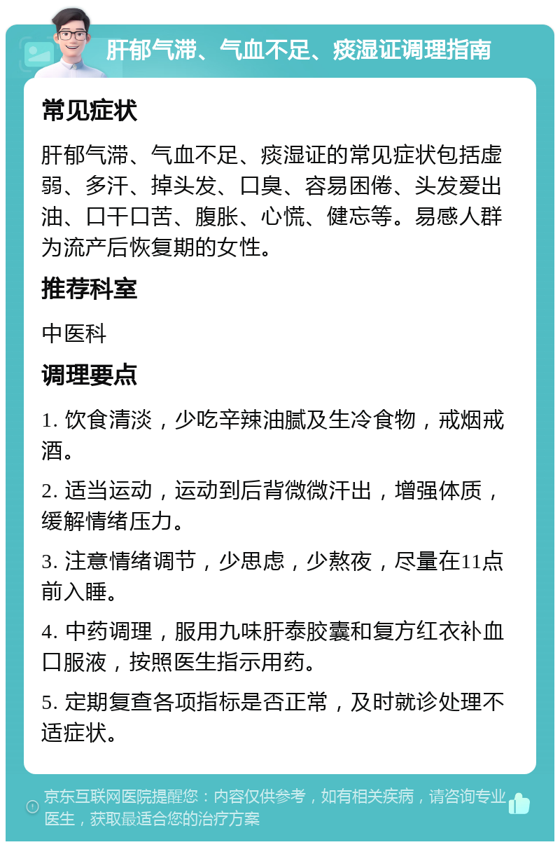 肝郁气滞、气血不足、痰湿证调理指南 常见症状 肝郁气滞、气血不足、痰湿证的常见症状包括虚弱、多汗、掉头发、口臭、容易困倦、头发爱出油、口干口苦、腹胀、心慌、健忘等。易感人群为流产后恢复期的女性。 推荐科室 中医科 调理要点 1. 饮食清淡，少吃辛辣油腻及生冷食物，戒烟戒酒。 2. 适当运动，运动到后背微微汗出，增强体质，缓解情绪压力。 3. 注意情绪调节，少思虑，少熬夜，尽量在11点前入睡。 4. 中药调理，服用九味肝泰胶囊和复方红衣补血口服液，按照医生指示用药。 5. 定期复查各项指标是否正常，及时就诊处理不适症状。