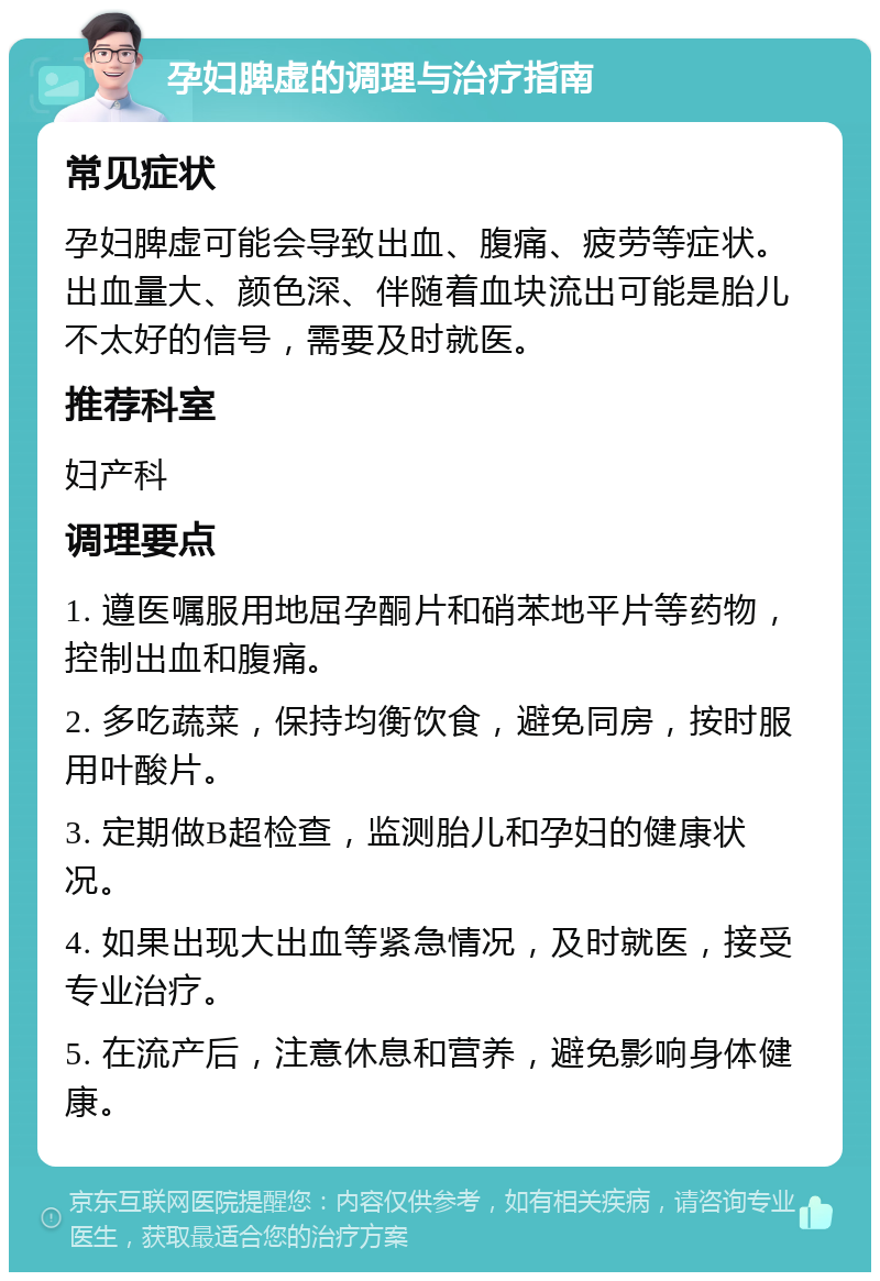 孕妇脾虚的调理与治疗指南 常见症状 孕妇脾虚可能会导致出血、腹痛、疲劳等症状。出血量大、颜色深、伴随着血块流出可能是胎儿不太好的信号，需要及时就医。 推荐科室 妇产科 调理要点 1. 遵医嘱服用地屈孕酮片和硝苯地平片等药物，控制出血和腹痛。 2. 多吃蔬菜，保持均衡饮食，避免同房，按时服用叶酸片。 3. 定期做B超检查，监测胎儿和孕妇的健康状况。 4. 如果出现大出血等紧急情况，及时就医，接受专业治疗。 5. 在流产后，注意休息和营养，避免影响身体健康。