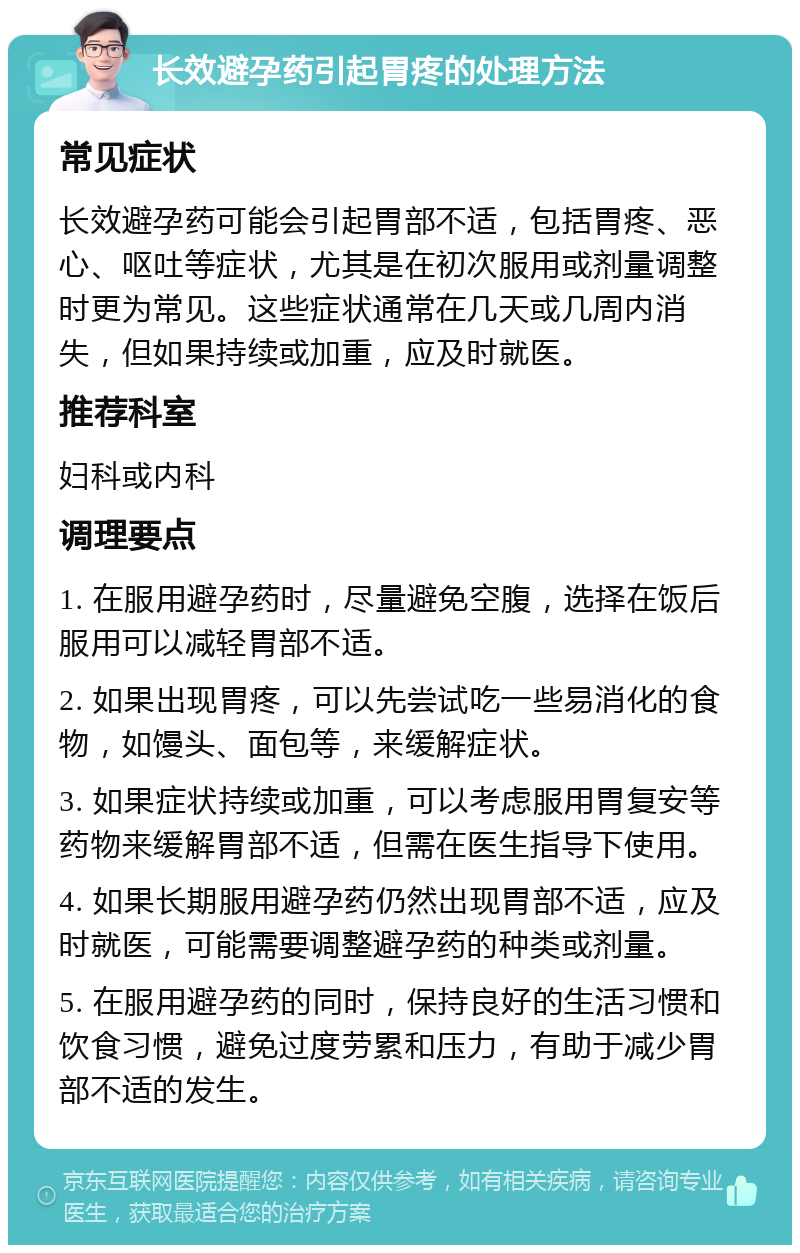 长效避孕药引起胃疼的处理方法 常见症状 长效避孕药可能会引起胃部不适，包括胃疼、恶心、呕吐等症状，尤其是在初次服用或剂量调整时更为常见。这些症状通常在几天或几周内消失，但如果持续或加重，应及时就医。 推荐科室 妇科或内科 调理要点 1. 在服用避孕药时，尽量避免空腹，选择在饭后服用可以减轻胃部不适。 2. 如果出现胃疼，可以先尝试吃一些易消化的食物，如馒头、面包等，来缓解症状。 3. 如果症状持续或加重，可以考虑服用胃复安等药物来缓解胃部不适，但需在医生指导下使用。 4. 如果长期服用避孕药仍然出现胃部不适，应及时就医，可能需要调整避孕药的种类或剂量。 5. 在服用避孕药的同时，保持良好的生活习惯和饮食习惯，避免过度劳累和压力，有助于减少胃部不适的发生。