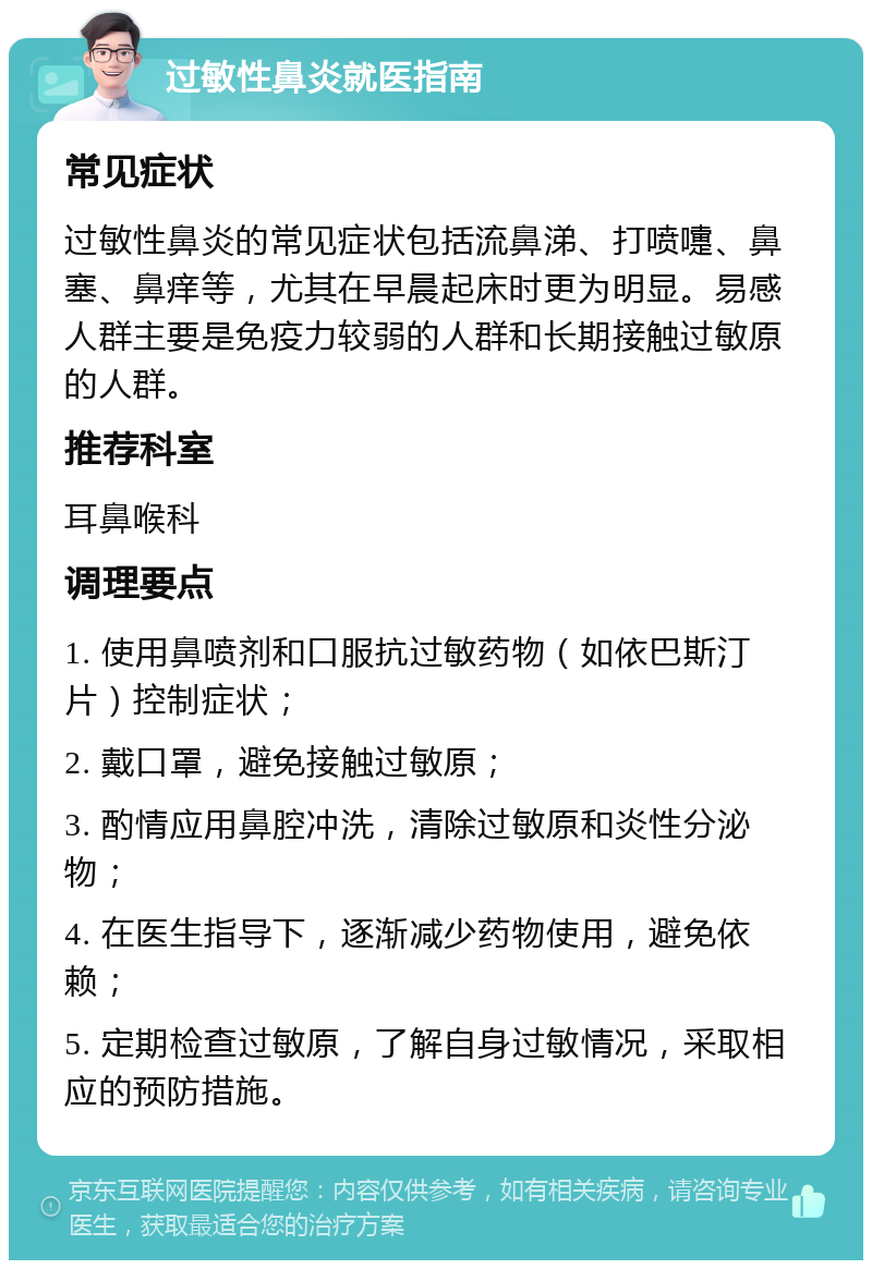 过敏性鼻炎就医指南 常见症状 过敏性鼻炎的常见症状包括流鼻涕、打喷嚏、鼻塞、鼻痒等，尤其在早晨起床时更为明显。易感人群主要是免疫力较弱的人群和长期接触过敏原的人群。 推荐科室 耳鼻喉科 调理要点 1. 使用鼻喷剂和口服抗过敏药物（如依巴斯汀片）控制症状； 2. 戴口罩，避免接触过敏原； 3. 酌情应用鼻腔冲洗，清除过敏原和炎性分泌物； 4. 在医生指导下，逐渐减少药物使用，避免依赖； 5. 定期检查过敏原，了解自身过敏情况，采取相应的预防措施。