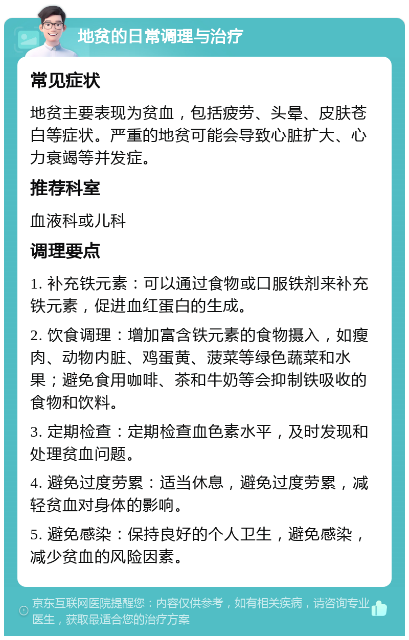 地贫的日常调理与治疗 常见症状 地贫主要表现为贫血，包括疲劳、头晕、皮肤苍白等症状。严重的地贫可能会导致心脏扩大、心力衰竭等并发症。 推荐科室 血液科或儿科 调理要点 1. 补充铁元素：可以通过食物或口服铁剂来补充铁元素，促进血红蛋白的生成。 2. 饮食调理：增加富含铁元素的食物摄入，如瘦肉、动物内脏、鸡蛋黄、菠菜等绿色蔬菜和水果；避免食用咖啡、茶和牛奶等会抑制铁吸收的食物和饮料。 3. 定期检查：定期检查血色素水平，及时发现和处理贫血问题。 4. 避免过度劳累：适当休息，避免过度劳累，减轻贫血对身体的影响。 5. 避免感染：保持良好的个人卫生，避免感染，减少贫血的风险因素。