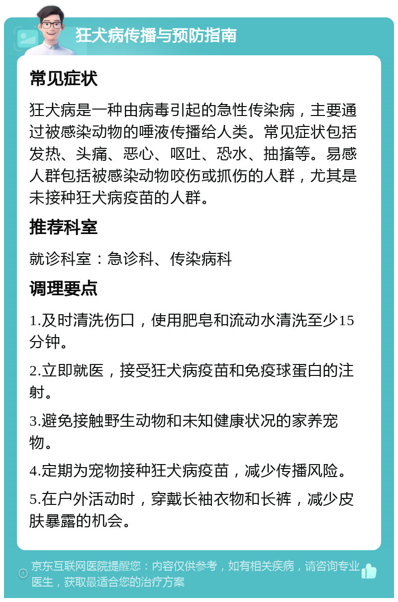 狂犬病传播与预防指南 常见症状 狂犬病是一种由病毒引起的急性传染病，主要通过被感染动物的唾液传播给人类。常见症状包括发热、头痛、恶心、呕吐、恐水、抽搐等。易感人群包括被感染动物咬伤或抓伤的人群，尤其是未接种狂犬病疫苗的人群。 推荐科室 就诊科室：急诊科、传染病科 调理要点 1.及时清洗伤口，使用肥皂和流动水清洗至少15分钟。 2.立即就医，接受狂犬病疫苗和免疫球蛋白的注射。 3.避免接触野生动物和未知健康状况的家养宠物。 4.定期为宠物接种狂犬病疫苗，减少传播风险。 5.在户外活动时，穿戴长袖衣物和长裤，减少皮肤暴露的机会。