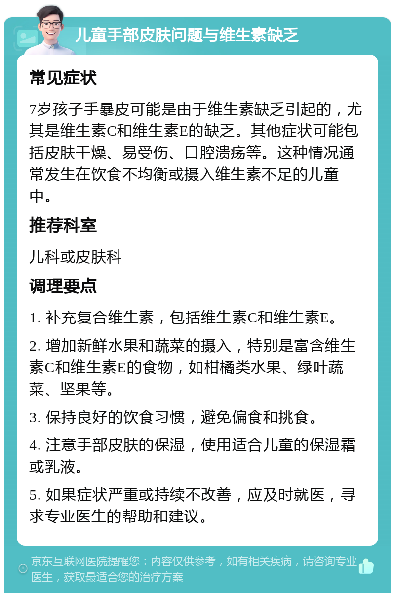 儿童手部皮肤问题与维生素缺乏 常见症状 7岁孩子手暴皮可能是由于维生素缺乏引起的，尤其是维生素C和维生素E的缺乏。其他症状可能包括皮肤干燥、易受伤、口腔溃疡等。这种情况通常发生在饮食不均衡或摄入维生素不足的儿童中。 推荐科室 儿科或皮肤科 调理要点 1. 补充复合维生素，包括维生素C和维生素E。 2. 增加新鲜水果和蔬菜的摄入，特别是富含维生素C和维生素E的食物，如柑橘类水果、绿叶蔬菜、坚果等。 3. 保持良好的饮食习惯，避免偏食和挑食。 4. 注意手部皮肤的保湿，使用适合儿童的保湿霜或乳液。 5. 如果症状严重或持续不改善，应及时就医，寻求专业医生的帮助和建议。