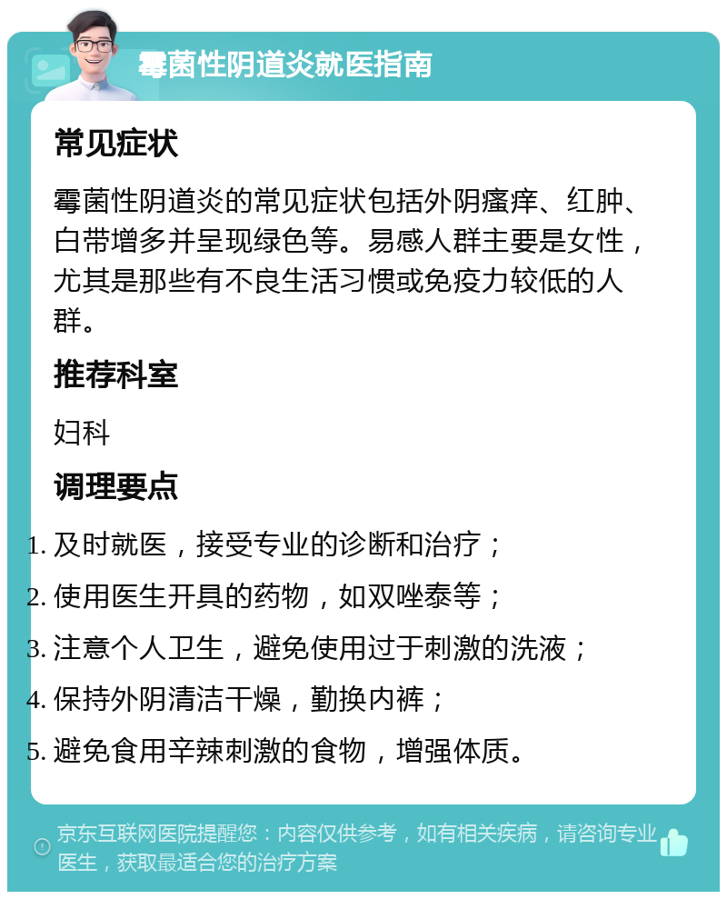 霉菌性阴道炎就医指南 常见症状 霉菌性阴道炎的常见症状包括外阴瘙痒、红肿、白带增多并呈现绿色等。易感人群主要是女性，尤其是那些有不良生活习惯或免疫力较低的人群。 推荐科室 妇科 调理要点 及时就医，接受专业的诊断和治疗； 使用医生开具的药物，如双唑泰等； 注意个人卫生，避免使用过于刺激的洗液； 保持外阴清洁干燥，勤换内裤； 避免食用辛辣刺激的食物，增强体质。