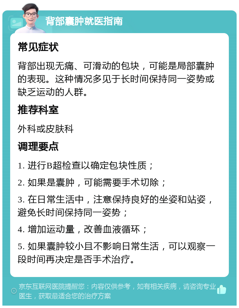 背部囊肿就医指南 常见症状 背部出现无痛、可滑动的包块，可能是局部囊肿的表现。这种情况多见于长时间保持同一姿势或缺乏运动的人群。 推荐科室 外科或皮肤科 调理要点 1. 进行B超检查以确定包块性质； 2. 如果是囊肿，可能需要手术切除； 3. 在日常生活中，注意保持良好的坐姿和站姿，避免长时间保持同一姿势； 4. 增加运动量，改善血液循环； 5. 如果囊肿较小且不影响日常生活，可以观察一段时间再决定是否手术治疗。