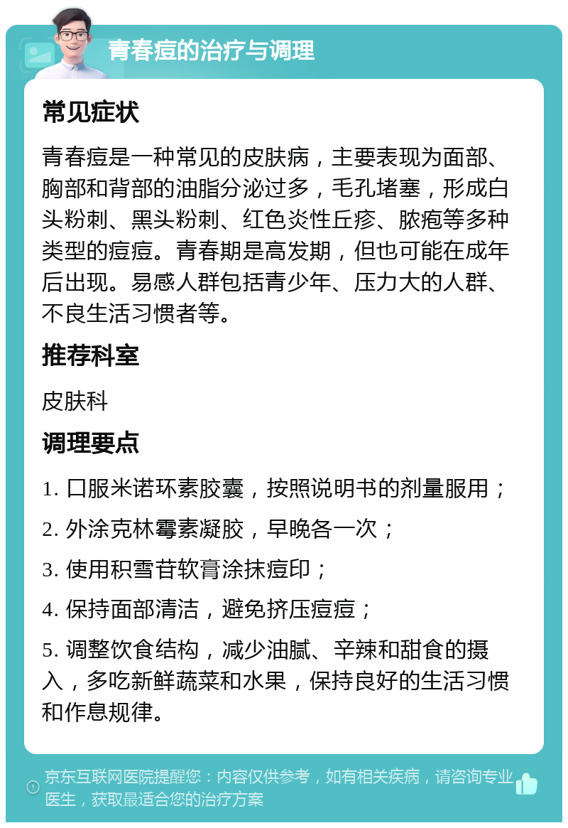 青春痘的治疗与调理 常见症状 青春痘是一种常见的皮肤病，主要表现为面部、胸部和背部的油脂分泌过多，毛孔堵塞，形成白头粉刺、黑头粉刺、红色炎性丘疹、脓疱等多种类型的痘痘。青春期是高发期，但也可能在成年后出现。易感人群包括青少年、压力大的人群、不良生活习惯者等。 推荐科室 皮肤科 调理要点 1. 口服米诺环素胶囊，按照说明书的剂量服用； 2. 外涂克林霉素凝胶，早晚各一次； 3. 使用积雪苷软膏涂抹痘印； 4. 保持面部清洁，避免挤压痘痘； 5. 调整饮食结构，减少油腻、辛辣和甜食的摄入，多吃新鲜蔬菜和水果，保持良好的生活习惯和作息规律。