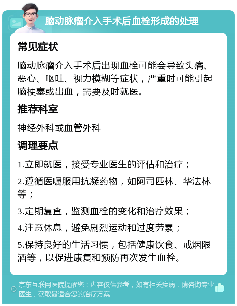 脑动脉瘤介入手术后血栓形成的处理 常见症状 脑动脉瘤介入手术后出现血栓可能会导致头痛、恶心、呕吐、视力模糊等症状，严重时可能引起脑梗塞或出血，需要及时就医。 推荐科室 神经外科或血管外科 调理要点 1.立即就医，接受专业医生的评估和治疗； 2.遵循医嘱服用抗凝药物，如阿司匹林、华法林等； 3.定期复查，监测血栓的变化和治疗效果； 4.注意休息，避免剧烈运动和过度劳累； 5.保持良好的生活习惯，包括健康饮食、戒烟限酒等，以促进康复和预防再次发生血栓。