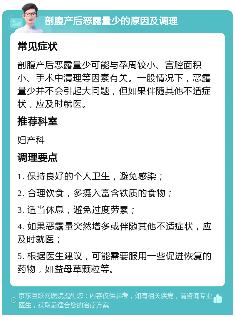 剖腹产后恶露量少的原因及调理 常见症状 剖腹产后恶露量少可能与孕周较小、宫腔面积小、手术中清理等因素有关。一般情况下，恶露量少并不会引起大问题，但如果伴随其他不适症状，应及时就医。 推荐科室 妇产科 调理要点 1. 保持良好的个人卫生，避免感染； 2. 合理饮食，多摄入富含铁质的食物； 3. 适当休息，避免过度劳累； 4. 如果恶露量突然增多或伴随其他不适症状，应及时就医； 5. 根据医生建议，可能需要服用一些促进恢复的药物，如益母草颗粒等。