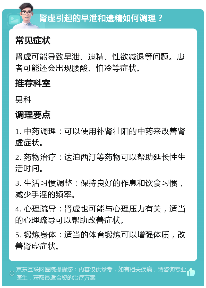 肾虚引起的早泄和遗精如何调理？ 常见症状 肾虚可能导致早泄、遗精、性欲减退等问题。患者可能还会出现腰酸、怕冷等症状。 推荐科室 男科 调理要点 1. 中药调理：可以使用补肾壮阳的中药来改善肾虚症状。 2. 药物治疗：达泊西汀等药物可以帮助延长性生活时间。 3. 生活习惯调整：保持良好的作息和饮食习惯，减少手淫的频率。 4. 心理疏导：肾虚也可能与心理压力有关，适当的心理疏导可以帮助改善症状。 5. 锻炼身体：适当的体育锻炼可以增强体质，改善肾虚症状。