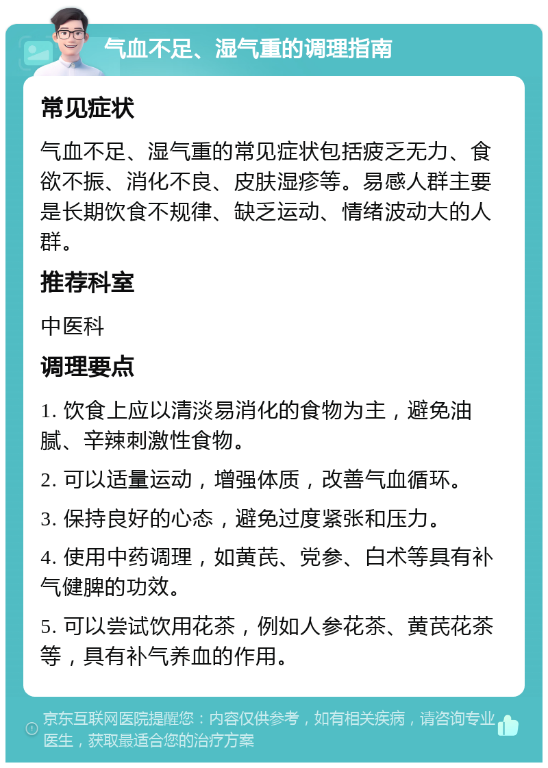 气血不足、湿气重的调理指南 常见症状 气血不足、湿气重的常见症状包括疲乏无力、食欲不振、消化不良、皮肤湿疹等。易感人群主要是长期饮食不规律、缺乏运动、情绪波动大的人群。 推荐科室 中医科 调理要点 1. 饮食上应以清淡易消化的食物为主，避免油腻、辛辣刺激性食物。 2. 可以适量运动，增强体质，改善气血循环。 3. 保持良好的心态，避免过度紧张和压力。 4. 使用中药调理，如黄芪、党参、白术等具有补气健脾的功效。 5. 可以尝试饮用花茶，例如人参花茶、黄芪花茶等，具有补气养血的作用。