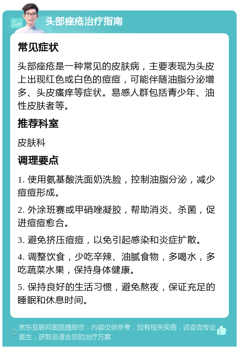 头部痤疮治疗指南 常见症状 头部痤疮是一种常见的皮肤病，主要表现为头皮上出现红色或白色的痘痘，可能伴随油脂分泌增多、头皮瘙痒等症状。易感人群包括青少年、油性皮肤者等。 推荐科室 皮肤科 调理要点 1. 使用氨基酸洗面奶洗脸，控制油脂分泌，减少痘痘形成。 2. 外涂班赛或甲硝唑凝胶，帮助消炎、杀菌，促进痘痘愈合。 3. 避免挤压痘痘，以免引起感染和炎症扩散。 4. 调整饮食，少吃辛辣、油腻食物，多喝水，多吃蔬菜水果，保持身体健康。 5. 保持良好的生活习惯，避免熬夜，保证充足的睡眠和休息时间。