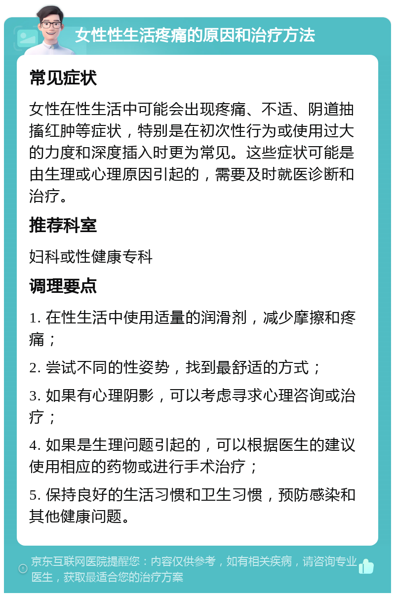 女性性生活疼痛的原因和治疗方法 常见症状 女性在性生活中可能会出现疼痛、不适、阴道抽搐红肿等症状，特别是在初次性行为或使用过大的力度和深度插入时更为常见。这些症状可能是由生理或心理原因引起的，需要及时就医诊断和治疗。 推荐科室 妇科或性健康专科 调理要点 1. 在性生活中使用适量的润滑剂，减少摩擦和疼痛； 2. 尝试不同的性姿势，找到最舒适的方式； 3. 如果有心理阴影，可以考虑寻求心理咨询或治疗； 4. 如果是生理问题引起的，可以根据医生的建议使用相应的药物或进行手术治疗； 5. 保持良好的生活习惯和卫生习惯，预防感染和其他健康问题。