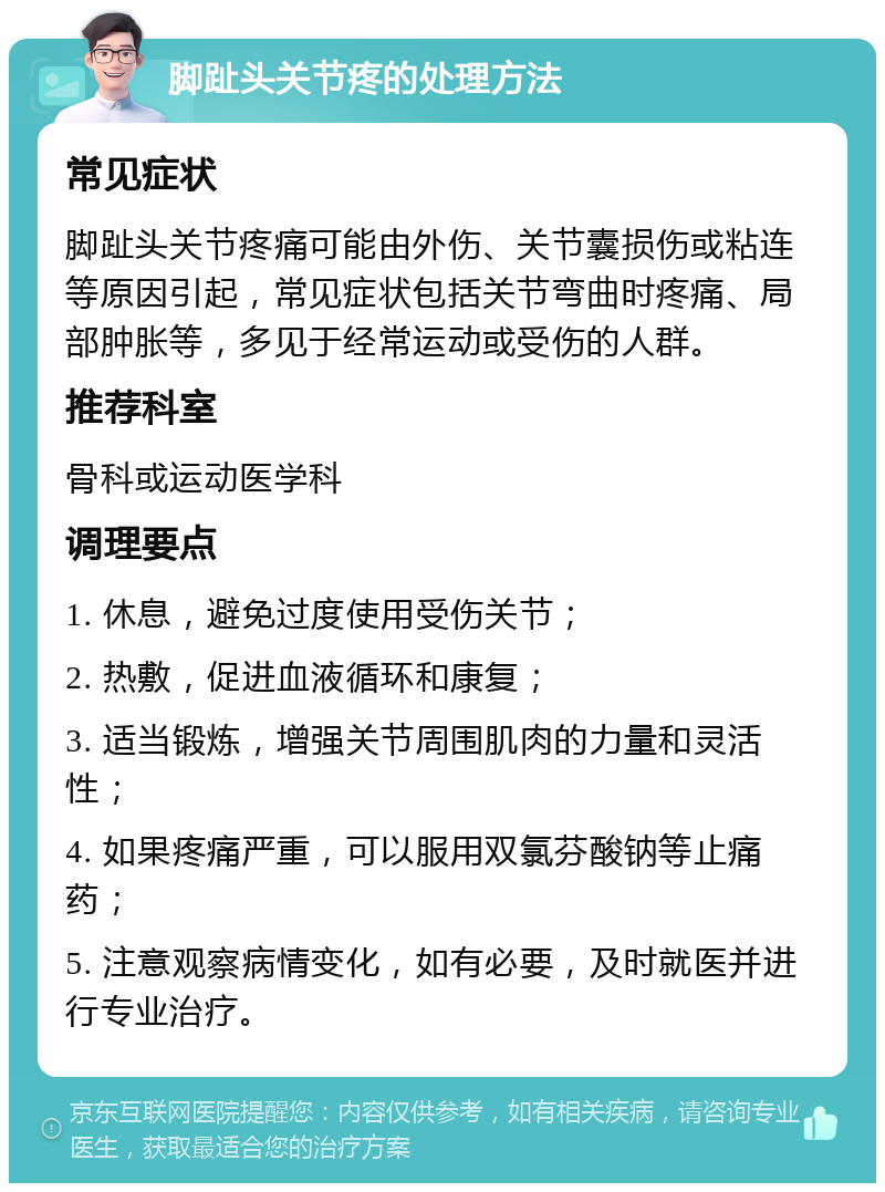 脚趾头关节疼的处理方法 常见症状 脚趾头关节疼痛可能由外伤、关节囊损伤或粘连等原因引起，常见症状包括关节弯曲时疼痛、局部肿胀等，多见于经常运动或受伤的人群。 推荐科室 骨科或运动医学科 调理要点 1. 休息，避免过度使用受伤关节； 2. 热敷，促进血液循环和康复； 3. 适当锻炼，增强关节周围肌肉的力量和灵活性； 4. 如果疼痛严重，可以服用双氯芬酸钠等止痛药； 5. 注意观察病情变化，如有必要，及时就医并进行专业治疗。