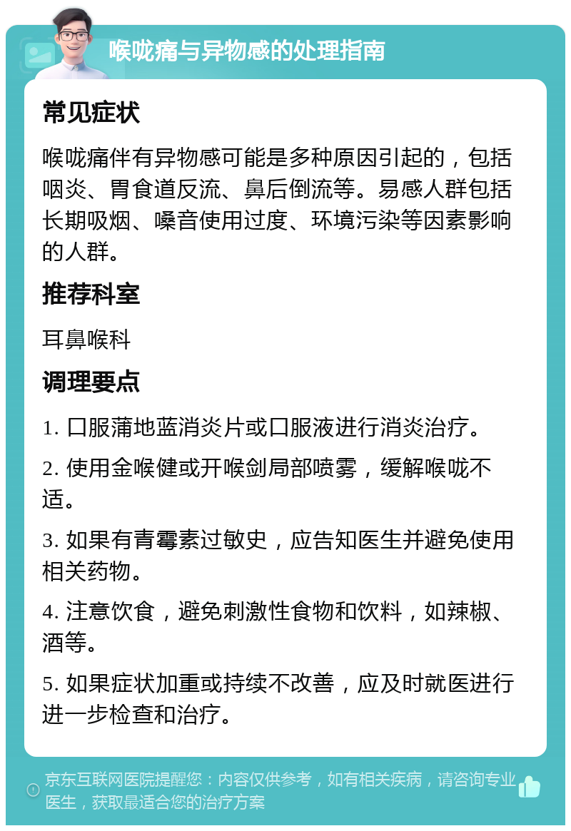 喉咙痛与异物感的处理指南 常见症状 喉咙痛伴有异物感可能是多种原因引起的，包括咽炎、胃食道反流、鼻后倒流等。易感人群包括长期吸烟、嗓音使用过度、环境污染等因素影响的人群。 推荐科室 耳鼻喉科 调理要点 1. 口服蒲地蓝消炎片或口服液进行消炎治疗。 2. 使用金喉健或开喉剑局部喷雾，缓解喉咙不适。 3. 如果有青霉素过敏史，应告知医生并避免使用相关药物。 4. 注意饮食，避免刺激性食物和饮料，如辣椒、酒等。 5. 如果症状加重或持续不改善，应及时就医进行进一步检查和治疗。