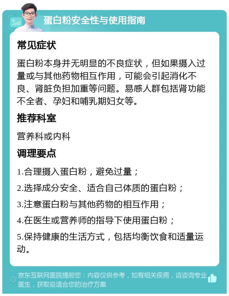 蛋白粉安全性与使用指南 常见症状 蛋白粉本身并无明显的不良症状，但如果摄入过量或与其他药物相互作用，可能会引起消化不良、肾脏负担加重等问题。易感人群包括肾功能不全者、孕妇和哺乳期妇女等。 推荐科室 营养科或内科 调理要点 1.合理摄入蛋白粉，避免过量； 2.选择成分安全、适合自己体质的蛋白粉； 3.注意蛋白粉与其他药物的相互作用； 4.在医生或营养师的指导下使用蛋白粉； 5.保持健康的生活方式，包括均衡饮食和适量运动。