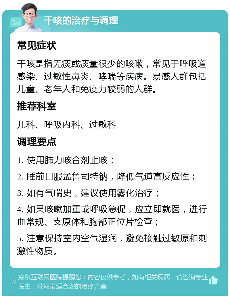 干咳的治疗与调理 常见症状 干咳是指无痰或痰量很少的咳嗽，常见于呼吸道感染、过敏性鼻炎、哮喘等疾病。易感人群包括儿童、老年人和免疫力较弱的人群。 推荐科室 儿科、呼吸内科、过敏科 调理要点 1. 使用肺力咳合剂止咳； 2. 睡前口服孟鲁司特钠，降低气道高反应性； 3. 如有气喘史，建议使用雾化治疗； 4. 如果咳嗽加重或呼吸急促，应立即就医，进行血常规、支原体和胸部正位片检查； 5. 注意保持室内空气湿润，避免接触过敏原和刺激性物质。