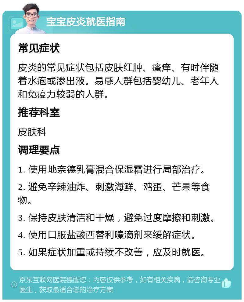 宝宝皮炎就医指南 常见症状 皮炎的常见症状包括皮肤红肿、瘙痒、有时伴随着水疱或渗出液。易感人群包括婴幼儿、老年人和免疫力较弱的人群。 推荐科室 皮肤科 调理要点 1. 使用地奈德乳膏混合保湿霜进行局部治疗。 2. 避免辛辣油炸、刺激海鲜、鸡蛋、芒果等食物。 3. 保持皮肤清洁和干燥，避免过度摩擦和刺激。 4. 使用口服盐酸西替利嗪滴剂来缓解症状。 5. 如果症状加重或持续不改善，应及时就医。