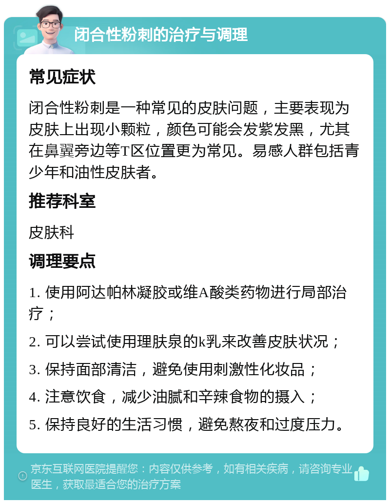 闭合性粉刺的治疗与调理 常见症状 闭合性粉刺是一种常见的皮肤问题，主要表现为皮肤上出现小颗粒，颜色可能会发紫发黑，尤其在鼻翼旁边等T区位置更为常见。易感人群包括青少年和油性皮肤者。 推荐科室 皮肤科 调理要点 1. 使用阿达帕林凝胶或维A酸类药物进行局部治疗； 2. 可以尝试使用理肤泉的k乳来改善皮肤状况； 3. 保持面部清洁，避免使用刺激性化妆品； 4. 注意饮食，减少油腻和辛辣食物的摄入； 5. 保持良好的生活习惯，避免熬夜和过度压力。