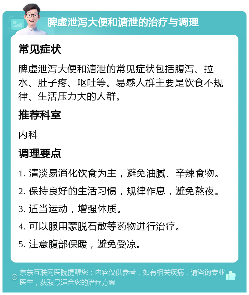 脾虚泄泻大便和溏泄的治疗与调理 常见症状 脾虚泄泻大便和溏泄的常见症状包括腹泻、拉水、肚子疼、呕吐等。易感人群主要是饮食不规律、生活压力大的人群。 推荐科室 内科 调理要点 1. 清淡易消化饮食为主，避免油腻、辛辣食物。 2. 保持良好的生活习惯，规律作息，避免熬夜。 3. 适当运动，增强体质。 4. 可以服用蒙脱石散等药物进行治疗。 5. 注意腹部保暖，避免受凉。