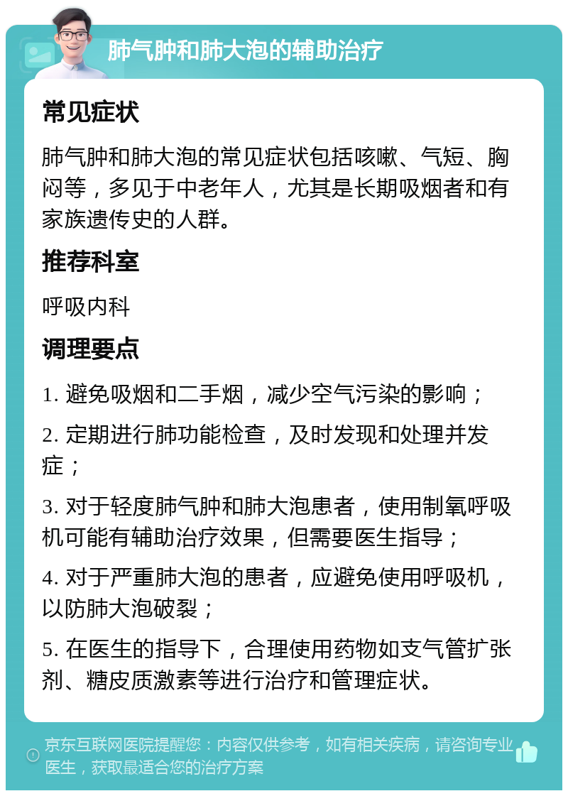 肺气肿和肺大泡的辅助治疗 常见症状 肺气肿和肺大泡的常见症状包括咳嗽、气短、胸闷等，多见于中老年人，尤其是长期吸烟者和有家族遗传史的人群。 推荐科室 呼吸内科 调理要点 1. 避免吸烟和二手烟，减少空气污染的影响； 2. 定期进行肺功能检查，及时发现和处理并发症； 3. 对于轻度肺气肿和肺大泡患者，使用制氧呼吸机可能有辅助治疗效果，但需要医生指导； 4. 对于严重肺大泡的患者，应避免使用呼吸机，以防肺大泡破裂； 5. 在医生的指导下，合理使用药物如支气管扩张剂、糖皮质激素等进行治疗和管理症状。