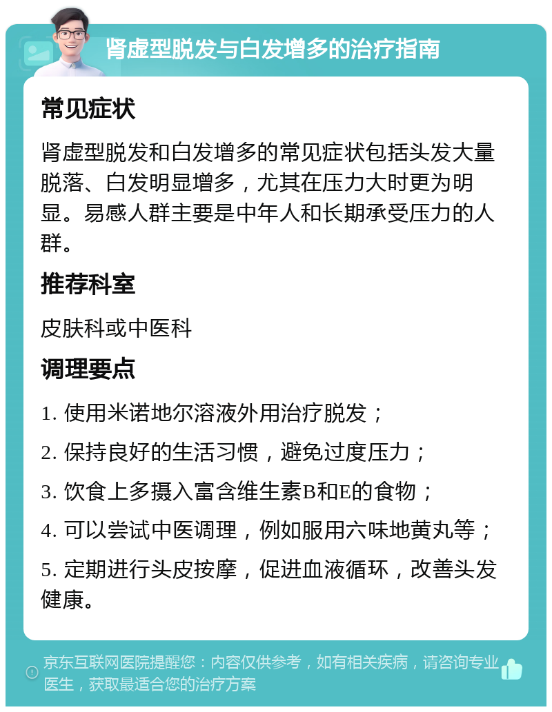 肾虚型脱发与白发增多的治疗指南 常见症状 肾虚型脱发和白发增多的常见症状包括头发大量脱落、白发明显增多，尤其在压力大时更为明显。易感人群主要是中年人和长期承受压力的人群。 推荐科室 皮肤科或中医科 调理要点 1. 使用米诺地尔溶液外用治疗脱发； 2. 保持良好的生活习惯，避免过度压力； 3. 饮食上多摄入富含维生素B和E的食物； 4. 可以尝试中医调理，例如服用六味地黄丸等； 5. 定期进行头皮按摩，促进血液循环，改善头发健康。