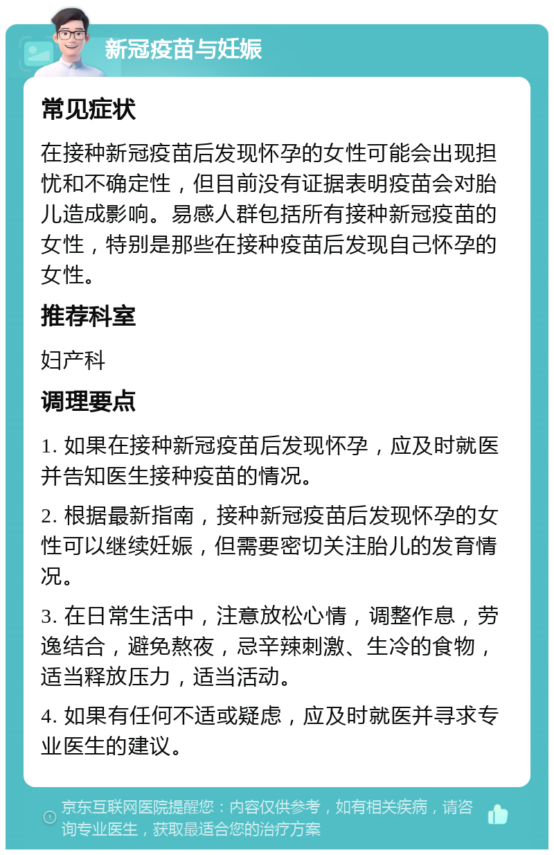 新冠疫苗与妊娠 常见症状 在接种新冠疫苗后发现怀孕的女性可能会出现担忧和不确定性，但目前没有证据表明疫苗会对胎儿造成影响。易感人群包括所有接种新冠疫苗的女性，特别是那些在接种疫苗后发现自己怀孕的女性。 推荐科室 妇产科 调理要点 1. 如果在接种新冠疫苗后发现怀孕，应及时就医并告知医生接种疫苗的情况。 2. 根据最新指南，接种新冠疫苗后发现怀孕的女性可以继续妊娠，但需要密切关注胎儿的发育情况。 3. 在日常生活中，注意放松心情，调整作息，劳逸结合，避免熬夜，忌辛辣刺激、生冷的食物，适当释放压力，适当活动。 4. 如果有任何不适或疑虑，应及时就医并寻求专业医生的建议。