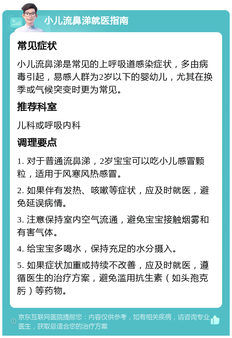 小儿流鼻涕就医指南 常见症状 小儿流鼻涕是常见的上呼吸道感染症状，多由病毒引起，易感人群为2岁以下的婴幼儿，尤其在换季或气候突变时更为常见。 推荐科室 儿科或呼吸内科 调理要点 1. 对于普通流鼻涕，2岁宝宝可以吃小儿感冒颗粒，适用于风寒风热感冒。 2. 如果伴有发热、咳嗽等症状，应及时就医，避免延误病情。 3. 注意保持室内空气流通，避免宝宝接触烟雾和有害气体。 4. 给宝宝多喝水，保持充足的水分摄入。 5. 如果症状加重或持续不改善，应及时就医，遵循医生的治疗方案，避免滥用抗生素（如头孢克肟）等药物。